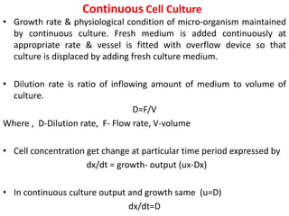 Continuous Cell Culture
• Growth rate & physiological condition of micro-organism maintained
by continuous culture. Fresh medium is added continuously at
appropriate rate & vessel is fitted with overflow device so that
culture is displaced by adding fresh culture medium.
• Dilution rate is ratio of inflowing amount of medium to volume of
culture.
D=F/V
Where , D-Dilution rate, F- Flow rate, V-volume
• Cell concentration get change at particular time period expressed by
dx/dt = growth- output (ux-Dx)
• In continuous culture output and growth same (u=D)
dx/dt=D
 