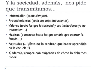 Y la sociedad, además, nos pide
que transmitamos...
 Información (como siempre),
 Procedimientos (cada vez más importantes),
 Valores (todos los que la sociedad y sus instituciones ya no
transmiten…)
 Hábitos (a menudo, hasta los que tendría que aportar la
familia…)
 Actitudes (...“¿Esto no lo tendrían que haber aprendido
en la escuela?”)
 Y, además, siempre con exigencias de cómo lo debemos
hacer.
 
