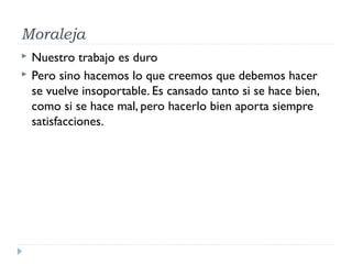 Moraleja
 Nuestro trabajo es duro
 Pero sino hacemos lo que creemos que debemos hacer
se vuelve insoportable. Es cansado tanto si se hace bien,
como si se hace mal, pero hacerlo bien aporta siempre
satisfacciones.
 