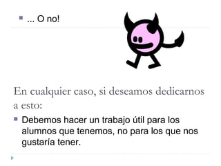  ... O no!
En cualquier caso, si deseamos dedicarnos
a esto:
 Debemos hacer un trabajo útil para los
alumnos que tenemos, no para los que nos
gustaría tener.
 