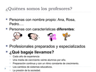 ¿Quiénes somos los profesores?
 Personas con nombre propio: Ana, Rosa,
Pedro….
 Personas con características diferentes:
 Profesionales preparados y especializados
 ¿Qué bagaje llevamos?
 Cada año de experiencia
 Una media de cien/ciento veinte alumnos por año.
 Preparación continua y con un ritmo constante de crecimiento.
 Los cambios de sistemas educativos.
 La presión de la sociedad.
 