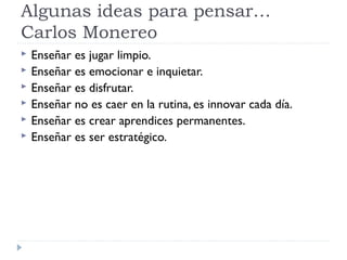 Algunas ideas para pensar…
Carlos Monereo
 Enseñar es jugar limpio.
 Enseñar es emocionar e inquietar.
 Enseñar es disfrutar.
 Enseñar no es caer en la rutina, es innovar cada día.
 Enseñar es crear aprendices permanentes.
 Enseñar es ser estratégico.
 