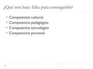 ¿Qué nos hace falta para conseguirlo?
• Competencia cultural.
• Competencia pedagógica.
• Competencia tecnológica
• Competencia personal.
 