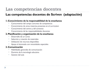 Las competencias docentes
Las competencias docentes de Scriven (adaptación)
1. Conocimiento de la responsabilidad de la enseñanza
 Conocimiento del campo concreto de competencia
 Conocimiento de otras materias presentes en el currículum
 Conocimiento del centro y del contexto
 Conocimiento de las responsabilidades docentes
2. Planificación y organización de la enseñanza
 Desarrollo de un curso
 Selección y creación de materiales
 Utilización de recursos disponibles
 Apoyo al alumnado con necesidades especiales
3. Comunicación
 Habilidades generales de comunicación
 Dominio de la tecnología educativa
 Gestión del aula
 