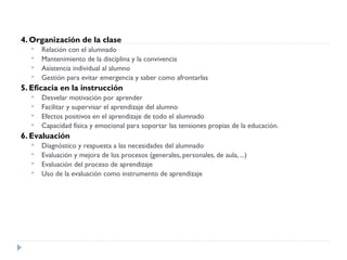 4. Organización de la clase
 Relación con el alumnado
 Mantenimiento de la disciplina y la convivencia
 Asistencia individual al alumno
 Gestión para evitar emergencia y saber como afrontarlas
5. Eficacia en la instrucción
 Desvelar motivación por aprender
 Facilitar y supervisar el aprendizaje del alumno
 Efectos positivos en el aprendizaje de todo el alumnado
 Capacidad física y emocional para soportar las tensiones propias de la educación.
6. Evaluación
 Diagnóstico y respuesta a las necesidades del alumnado
 Evaluación y mejora de los procesos (generales, personales, de aula, ...)
 Evaluación del proceso de aprendizaje
 Uso de la evaluación como instrumento de aprendizaje
 