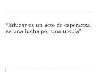 “Educar es un acto de esperanza,
es una lucha por una utopía”
 