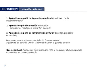 1. Aprendizaje a partir de la propia experiencia> A través de la
experimentación
2. Aprendizaje por observación> Imitación
odos somos modelos a imitar (sin querer?)
3. Aprendizaje a partir de la transmisión cultural> Enseñar (propósito
educativo)
Lenguaje: Información - conocimiento (pensamiento)
Siguiendo las pautas: Límites y normas ayudan a guiar su acción
Qué necesitan? Propuestas que supongan reto / Cualquier situación puede
convertirse en una experiencia
consideracionesconsideracionesDEFINICIÓNDEFINICIÓN
 