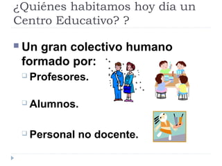 ¿Quiénes habitamos hoy día un
Centro Educativo? ?
 Un gran colectivo humano
formado por:
 Profesores.
 Alumnos.
 Personal no docente.
 