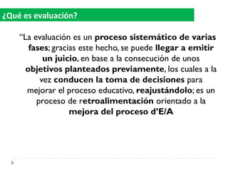 “La evaluación es un proceso sistemático de varias
fases; gracias este hecho, se puede llegar a emitir
un juicio, en base a la consecución de unos
objetivos planteados previamente, los cuales a la
vez conducen la toma de decisiones para
mejorar el proceso educativo, reajustándolo; es un
proceso de retroalimentación orientado a la
mejora del proceso d’E/A
¿Qué es evaluación?
 