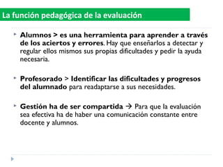  Alumnos > es una herramienta para aprender a través
de los aciertos y errores. Hay que enseñarlos a detectar y
regular ellos mismos sus propias dificultades y pedir la ayuda
necesaria.
 Profesorado > Identificar las dificultades y progresos
del alumnado para readaptarse a sus necesidades.
 Gestión ha de ser compartida  Para que la evaluación
sea efectiva ha de haber una comunicación constante entre
docente y alumnos.
La función pedagógica de la evaluación
 