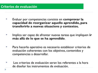  Evaluar por competencias consiste en comprovar la
capacidad de reorganizar aquello aprendido, para
transferirlo a nuevas situacions y contextos.
 Implica ser capaz de afrontar nuevas tareas que impliquen ir
más allà de lo que se ha aprendido.
 Para hacerlo operativo es necesario establecer criterios de
evaluación coherentes con los objetivos, contenidos y
competencias a desarrollar.
 Los criterios de evaluación seran los referentes a la hora
de diseñar los instrumentos de evaluación.
Criterios de evaluación
 