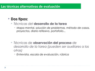  Dos tipos:
 Técnicas del desarrollo de la tarea
 Mapa mental, solución de problemas, método de casos,
proyectos, diario reflexivo, portafolio...
 Técnicas de observación del proceso de
desarrollo de la tarea (pueden ser auxiliares a las
otras)
 Entrevista, escala de evaluación, rúbrica
Las técnicas alternativas de evaluación
 