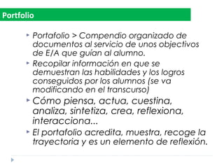  Portafolio > Compendio organizado de
documentos al servicio de unos objectivos
de E/A que guían al alumno.
 Recopilar información en que se
demuestran las habilidades y los logros
conseguidos por los alumnos (se va
modificando en el transcurso)
 Cómo piensa, actua, cuestina,
analiza, sintetiza, crea, reflexiona,
interacciona...
 El portafolio acredita, muestra, recoge la
trayectoria y es un elemento de reflexión.
Portfolio
 