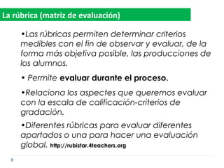 •Las rúbricas permiten determinar criterios
medibles con el fin de observar y evaluar, de la
forma más objetiva posible, las producciones de
los alumnos.
• Permite evaluar durante el proceso.
•Relaciona los aspectes que queremos evaluar
con la escala de calificación-criterios de
gradación.
•Diferentes rúbricas para evaluar diferentes
apartados o una para hacer una evaluación
global. http://rubistar.4teachers.org
La rúbrica (matriz de evaluación)
 