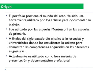  El portfolio proviene el mundo del arte. Ha sido una
herramienta utilizada por los artistas para documentar su
trabajo.
 Fue utilizado por las escuelas Montessori en las escuelas
de primaria.
 A finales del siglo pasado dio el salto a las escuelas y
universidades donde los estudiantes lo utilizan para
demostrar las competencias adquiridas en las diferentes
asignaturas.
 Actualmente es utilizado como herramienta de
presentación y documentación profesional.
Origen
 