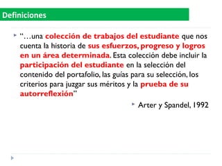  “…una colección de trabajos del estudiante que nos
cuenta la historia de sus esfuerzos, progreso y logros
en un área determinada. Esta colección debe incluir la
participación del estudiante en la selección del
contenido del portafolio, las guías para su selección, los
criterios para juzgar sus méritos y la prueba de su
autorreflexión”
 Arter y Spandel, 1992
Definiciones
 