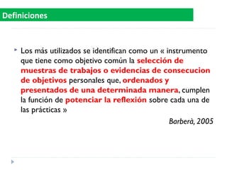  Los más utilizados se identifican como un « instrumento
que tiene como objetivo común la selección de
muestras de trabajos o evidencias de consecucion
de objetivos personales que, ordenados y
presentados de una determinada manera, cumplen
la función de potenciar la reflexión sobre cada una de
las prácticas »
Barberà, 2005
Definiciones
 