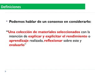  Podemos hablar de un consenso en considerarlo:
“Una colección de materiales seleccionados con la
intención de explicar y explicitar el rendimiento o
aprendizaje realizado, reflexionar sobre este y
evaluarlo”
Definiciones
 