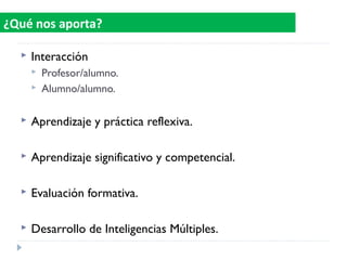  Interacción
 Profesor/alumno.
 Alumno/alumno.
 Aprendizaje y práctica reflexiva.
 Aprendizaje significativo y competencial.
 Evaluación formativa.
 Desarrollo de Inteligencias Múltiples.
¿Qué nos aporta?
 