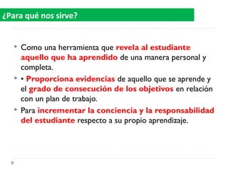  Como una herramienta que revela al estudiante
aquello que ha aprendido de una manera personal y
completa.
 • Proporciona evidencias de aquello que se aprende y
el grado de consecución de los objetivos en relación
con un plan de trabajo.
 Para incrementar la conciencia y la responsabilidad
del estudiante respecto a su propio aprendizaje.
¿Para qué nos sirve?
 