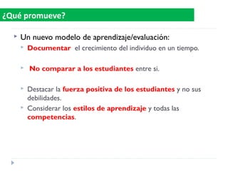 Un nuevo modelo de aprendizaje/evaluación:
 Documentar el crecimiento del individuo en un tiempo.
 No comparar a los estudiantes entre si.
 Destacar la fuerza positiva de los estudiantes y no sus
debilidades.
 Considerar los estilos de aprendizaje y todas las
competencias.
¿Qué promueve?
 