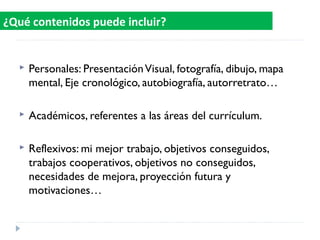  Personales: PresentaciónVisual, fotografía, dibujo, mapa
mental, Eje cronológico, autobiografía, autorretrato…
 Académicos, referentes a las áreas del currículum.
 Reflexivos: mi mejor trabajo, objetivos conseguidos,
trabajos cooperativos, objetivos no conseguidos,
necesidades de mejora, proyección futura y
motivaciones…
¿Qué contenidos puede incluir?
 