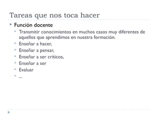 Tareas que nos toca hacer
 Función docente
 Transmitir conocimientos en muchos casos muy diferentes de
aquellos que aprendimos en nuestra formación.
 Enseñar a hacer,
 Enseñar a pensar,
 Enseñar a ser críticos,
 Enseñar a ser
 Evaluar
 ...
 