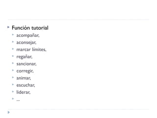  Función tutorial
 acompañar,
 aconsejar,
 marcar límites,
 regañar,
 sancionar,
 corregir,
 animar,
 escuchar,
 liderar,
 ...
 