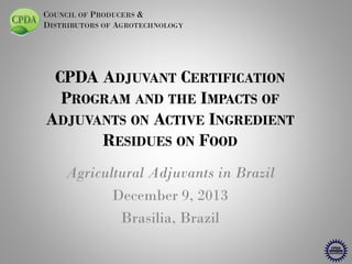COUNCIL OF PRODUCERS &
DISTRIBUTORS OF AGROTECHNOLOGY

CPDA ADJUVANT CERTIFICATION
PROGRAM AND THE IMPACTS OF
ADJUVANTS ON ACTIVE INGREDIENT
RESIDUES ON FOOD
Agricultural Adjuvants in Brazil
December 9, 2013
Brasilia, Brazil

 