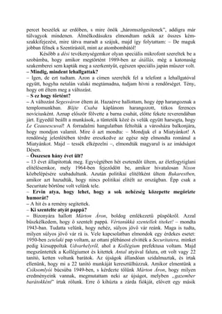 percet beszélek az erdőben, s mire önök „háromszögesítenek”, addigra már
túlvagyok mindenen. Álmélkodásukra elmondtam nekik az összes kém-
szakkifejezést, mire tátva maradt a szájuk, majd így folytattam: – De maguk
jobban félnek a Szentírástól, mint az atombombától!
       Később a dési tevékenységemkor olyan speciális mikrofont szereltek be a
szobámba, hogy amikor megtörtént 1989-ben az átállás, még a katonaság
szakemberei sem kapták meg a szerkentyűt, egészen speciális japán műszer volt.
– Mindig, mindent lehallgattak?
– Igen, de ezt tudtam. Azon a címen szerelték fel a telefont a lehallgatóval
együtt, hogyha netalán valaki megtámadna, tudjam hívni a rendőrséget. Tény,
hogy ott éltem meg a változást.
– S ez hogy történt?
– A változást Segesváron éltem át. Hazaérve hallottam, hogy épp harangoznak a
templomunkban. Böjte Csaba káplánom harangozott, titkos ferences
novíciusként. Aznap először fölvette a barna csuhát, előtte fekete reverendában
járt. Egyedül beállt a munkások, a tüntetők közé és velük együtt harsogta, hogy
Le Ceausescuval! A forradalmi hangulatban feltolták a városháza balkonjára,
hogy mondjon valamit. Mire ő azt mondta: – Mondjuk el a Miatyánkot! A
rendőrség jelenlétében térdre ereszkedve az egész nép elmondta románul a
Miatyánkot. Majd – tessék elképzelni –, elmondták magyarul is az imádságot
Désen.
– Összesen hány évet ült?
– 13 évet állapítottak meg. Egyvégtében hét esztendőt ültem, az életfogytiglani
elítélésemkor, mely 1964-ben fejeződött be, amikor hivatalosan Nixon
közbelépésére szabadultunk. Azután politikai elítéltként ültem Bukarestben,
amikor azt hazudták, hogy nincs politikai elítélt az országban. Épp csak a
Securitate börtöne volt velünk tele.
– Ervin atya, hogy lehet, hogy a sok nehézség közepette megőrizte
humorát?
– A hit és a remény segítettek.
– Ki szentelte atyát pappá?
– Bizonyára hallott Márton Áron, boldog emlékezetű püspökről. Azzal
büszkélkedem, hogy ő szentelt pappá. Vértanúkká szentellek titeket! – mondta
1943-ban. Tudatta velünk, hogy nehéz, súlyos jövő vár reánk. Maga is tudta,
milyen súlyos jövő vár rá is. Vele kapcsolatban elmondok egy érdekes esetet:
1950-ben zetelaki pap voltam, az ottani plébánost elvitték a Securitatera, minket
pedig kizsuppoltak Udvarhelyről, ahol a Kollégium prefektusa voltam. Majd
megszüntették a Kollégiumot és kitettek Antal atyával falura, ott volt vagy 22
tanító, ketten voltunk barátok. Az újságok állandóan szidalmaztak, és írtak
ellenünk, hogy mi a 22 tanító munkáját keresztülhúzzuk. Amikor elmentünk a
Csíksomlyói búcsúba 1949-ben, s kérdezte tőlünk Márton Áron, hogy milyen
eredményeink vannak, megmutattam neki az újságot, melyben „gazember
barátokként” írtak rólunk. Erre ő kihúzta a zárda fiókját, elővett egy másik
 
