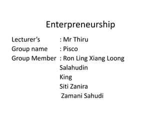 Enterpreneurship Lecturer’s		: MrThiru Group name	: Pisco Group Member	: Ron Ling Xiang Loong Salahudin 			King SitiZanira ZamaniSahudi 