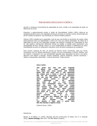 PSICOLOGÍA REFLEXAO E CRÍTICA
REVISTA DE LA UNIVERSIDAD FEDERAL DO RIO GRANDE DO SUL / PUERTO ALEGRE, BRASIL
/ ISSN 0102-7972
permitir a presença concomitante da capacidade de viver a fusão e da capacidade de poder se
diferenciar do outro.
Enquanto o apaixonamento produz a ilusão da fusionalidade, Ruffiot (1981) refere-se ao
desapaixonamento como uma repetição da loucura amorosa no sentido inverso, denominado por
ele de "paixão do desamor" que demanda um intenso trabalho psíquico.
Vilhena (1991) ressalta que a separação, mais do que uma ferida no narcisismo do sujeito, afeta
dolorosamente toda sua objetalidade e coloca em risco sua própria identidade. Ao referir-se à
elaboração do luto de uma separação conjugal, ela enfatiza a questão da "capacidade de ficar
só" dos sujeitos, distinguindo diferentes formas de solidão. A solidão pode representar uma
possibilidade de ficar consigo mesmo ou uma incapacidade de tolerar a indiferença do outro,
manifestando-se tanto no isolamento voluntário como na busca compulsiva de companhia.
Para concluir, gostaria de citar um poema de Dolores Duran encontrado, após sua morte,
juntamente com um bilhete solicitando a Carlos Lyra que compusesse a música. Dolores, com
seu talento e sobretudo com sua sensibilidade aguçada pela capacidade de amar e de sofrer,
descreve com beleza e emoção, amores saudáveis, amores alcóolicos, amores neuróticos –
sádicos, masoquistas, deprimidos – amores perversos. Todos amores.
Amar é sofrer
Tem gente que ama que vive brigando,
E depois que briga acaba voltando.
Tem gente que canta porque está amando,
Quem não tem amor leva a vida esperando,
Uns andam para a frente e nunca se esquecem,
Mas são tão pouquinhos que nem aparecem.
Tem uns que são fracos e dão pra beber,
Outros fazem samba e adoram sofrer.
Tem apaixonado que faz serenata,
Tem amor de raça e amor vira-lata.
Amor com champagne amor com cachaça,
Amor nos iates nos bancos de praça.
Tem homem que briga pela bem amada,
Tem mulher maluca que adora pancada.
Tem quem ama tanto que até enlouquece,
Tem quem dê a vida por quem não merece.
Amores à vista, amores a prazo,
Amor ciumento que só cria caso.
Tem gente que jura sabendo que não é capaz.
Tem gente que escreve até poesia
E rima saudade com hipocrisia.
Tem assunto à beça para a gente falar,
Mas não interessa o negócio é amar.
(Dolores Duran, 1959)
Referências
Berger, P. & Kellner, H. (1970). Marriage and the construction of reality. Em P. H. Dreiazel.
(Org.), Recent sociology, New York: The Mac Millow Company.
 