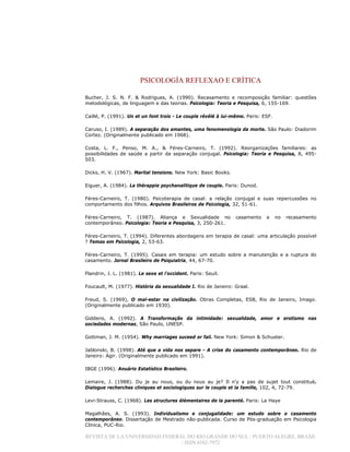 PSICOLOGÍA REFLEXAO E CRÍTICA
REVISTA DE LA UNIVERSIDAD FEDERAL DO RIO GRANDE DO SUL / PUERTO ALEGRE, BRASIL
/ ISSN 0102-7972
Bucher, J. S. N. F. & Rodrigues, A. (1990). Recasamento e recomposição familiar: questões
metodológicas, de linguagem e das teorias. Psicologia: Teoria e Pesquisa, 6, 155-169.
Caillé, P. (1991). Un et un font trois - Le couple révélé à lui-même. Paris: ESF.
Caruso, I. (1989). A separação dos amantes, uma fenomenologia da morte. São Paulo: Diadorim
Cortez. (Originalmente publicado em 1968).
Costa, L. F., Penso, M. A., & Féres-Carneiro, T. (1992). Reorganizações familiares: as
possibilidades de saúde a partir da separação conjugal. Psicologia: Teoria e Pesquisa, 8, 495-
503.
Dicks, H. V. (1967). Marital tensions. New York: Basic Books.
Eiguer, A. (1984). La thérappie psychanalitique de couple. Paris: Dunod.
Féres-Carneiro, T. (1980). Psicoterapia de casal: a relação conjugal e suas repercussões no
comportamento dos filhos. Arquivos Brasileiros de Psicologia, 32, 51-61.
Féres-Carneiro, T. (1987). Aliança e Sexualidade no casamento e no recasamento
contemporâneo. Psicologia: Teoria e Pesquisa, 3, 250-261.
Féres-Carneiro, T. (1994). Diferentes abordagens em terapia de casal: uma articulação possível
? Temas em Psicologia, 2, 53-63.
Féres-Carneiro, T. (1995). Casais em terapia: um estudo sobre a manutenção e a ruptura do
casamento. Jornal Brasileiro de Psiquiatria, 44, 67-70.
Flandrin, J. L. (1981). Le sexe et l’occident. Paris: Seuil.
Foucault, M. (1977). História da sexualidade I. Rio de Janeiro: Graal.
Freud, S. (1969), O mal-estar na civilização. Obras Completas, ESB, Rio de Janeiro, Imago.
(Originalmente publicado em 1930).
Giddens, A. (1992). A Transformação da intimidade: sexualidade, amor e erotismo nas
sociedades modernas, São Paulo, UNESP.
Gottman, J. M. (1954). Why marriages suceed or fail. New York: Simon & Schuster.
Jablonski, B. (1998). Até que a vida nos separe - A crise do casamento contemporâneo. Rio de
Janeiro: Agir. (Originalmente publicado em 1991).
IBGE (1996). Anuário Estatístico Brasileiro.
Lemaire, J. (1988). Du je au nous, ou du nous au je? Il n’y a pas de sujet tout constitué.
Dialogue recherches cliniques et sociologiques sur le couple et la famille, 102, 4, 72-79.
Levi-Strauss, C. (1968). Les structures élémentaires de la parenté. Paris: La Haye
Magalhães, A. S. (1993). Individualismo e conjugalidade: um estudo sobre o casamento
contemporâneo. Dissertação de Mestrado não-publicada. Curso de Pós-graduação em Psicologia
Clínica, PUC-Rio.
 
