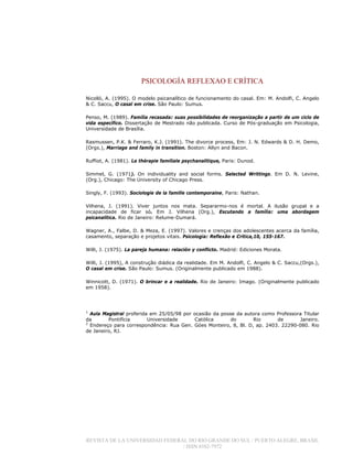 PSICOLOGÍA REFLEXAO E CRÍTICA
REVISTA DE LA UNIVERSIDAD FEDERAL DO RIO GRANDE DO SUL / PUERTO ALEGRE, BRASIL
/ ISSN 0102-7972
Nicolló, A. (1995). O modelo psicanalítico de funcionamento do casal. Em: M. Andolfi, C. Angelo
& C. Saccu, O casal em crise. São Paulo: Sumus.
Penso, M. (1989). Família recasada: suas possibilidades de reorganização a partir de um ciclo de
vida específico. Dissertação de Mestrado não publicada. Curso de Pós-graduação em Psicologia,
Universidade de Brasília.
Rasmussen, P.K. & Ferraro, K.J. (1991). The divorce process, Em: J. N. Edwards & D. H. Demo,
(Orgs.), Marriage and family in transition. Boston: Allyn and Bacon.
Ruffiot, A. (1981). La thérapie familiale psychanalitique, Paris: Dunod.
Simmel, G. (1971). On individuality and social forms. Selected Writtings. Em D. N. Levine,
(Org.), Chicago: The University of Chicago Press.
Singly, F. (1993). Sociologie de la famille contemporaine, Paris: Nathan.
Vilhena, J. (1991). Viver juntos nos mata. Separarmo-nos é mortal. A ilusão grupal e a
incapacidade de ficar só. Em J. Vilhena (Org.), Escutando a família: uma abordagem
psicanalítica. Rio de Janeiro: Relume-Dumará.
Wagner, A., Falbe, D. & Meza, E. (1997). Valores e crenças dos adolescentes acerca da família,
casamento, separação e projetos vitais. Psicologia: Reflexão e Crítica,10, 155-167.
Willi, J. (1975). La pareja humana: relación y conflicto. Madrid: Ediciones Morata.
Willi, J. (1995), A construção diádica da realidade. Em M. Andolfi, C. Angelo & C. Saccu,(Orgs.),
O casal em crise. São Paulo: Sumus. (Originalmente publicado em 1988).
Winnicott, D. (1971). O brincar e a realidade. Rio de Janeiro: Imago. (Originalmente publicado
em 1958).
1
Aula Magistral proferida em 25/05/98 por ocasião da posse da autora como Professora Titular
da Pontifícia Universidade Católica do Rio de Janeiro.
2
Endereço para correspondência: Rua Gen. Góes Monteiro, 8, Bl. D, ap. 2403. 22290-080. Rio
de Janeiro, RJ.
 