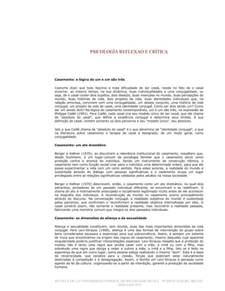 PSICOLOGÍA REFLEXAO E CRÍTICA
REVISTA DE LA UNIVERSIDAD FEDERAL DO RIO GRANDE DO SUL / PUERTO ALEGRE, BRASIL
/ ISSN 0102-7972
Casamento: a lógica do um e um são três
Costumo dizer que todo fascínio e toda dificuldade de ser casal, reside no fato de o casal
encerrar, ao mesmo tempo, na sua dinâmica, duas individualidades e uma conjugalidade, ou
seja, de o casal conter dois sujeitos, dois desejos, duas inserções no mundo, duas percepções do
mundo, duas histórias de vida, dois projetos de vida, duas identidades individuais que, na
relação amorosa, convivem com uma conjugalidade, um desejo conjunto, uma história de vida
conjugal, um projeto de vida de casal, uma identidade conjugal. Como ser dois sendo um? Como
ser um sendo dois? Na lógica do casamento contemporâneo, um e um são três, na expressão de
Philippe Caillé (1991). Para Caillé, cada casal cria seu modelo único de ser casal, que ele chama
de "absoluto do casal", que define a existência conjugal e determina seus limites. A sua
definição de casal, contém portanto os dois parceiros e seu "modelo único", seu absoluto.
Isto a que Caillé chama de "absoluto do casal" é o que denomino de "identidade conjugal", e que
na literatura sobre casamento e terapia de casal é designado, de um modo geral, como
conjugalidade.
Casamento: um ato dramático
Berger e Kellner (1970), ao discutirem a relevância institucional do casamento, ressaltam que,
desde Durkheim, é um lugar-comum da sociologia familiar que o casamento serve como
proteção contra a anomia do indivíduo. Sendo um instrumento de construção nômica, o
casamento tem como função social criar para o indivíduo uma determinada ordem, para que ele
possa experimentar a vida com um certo sentido. Para estes autores, a realidade do mundo é
sustentada através do diálogo com pessoas significativas e o casamento ocupa um lugar
privilegiado entre as relações significativas validadas pelos adultos na nossa sociedade.
Berger e Kellner (1970) descrevem, então, o casamento como um ato dramático, no qual dois
estranhos, portadores de um passado individual diferente, se encontram e se redefinem. O
drama do ato é internamente antecipado e socialmente legitimado muito antes de ele acontecer
na biografia dos indivíduos. A reconstrução do mundo no casamento ocorre principalmente
através do discurso. Na conversação conjugal, a realidade subjetiva do mundo é sustentada
pelos parceiros, que confirmam e reconfirmam a realidade objetiva internalizada por eles. O
casal constrói assim, não somente a realidade presente, mas reconstrói a realidade passada,
fabricando uma memória comum que integra os dois passados individuais.
Casamento: as dimensões de aliança e de sexualidade
Aliança e sexualidade constituem, sem dúvida, duas das mais importantes dimensões da vida
conjugal. Para Levi-Strauss (1968), aliança é uma das formas de intervenção do grupo sobre
bens considerados escassos e essenciais para sua sobrevivência. Assim, é sempre um sistema
de troca que encontramos na origem das regras do casamento, mesmo daqueles cuja aparente
singularidade poderia justificar interpretações especiais. Levi-Strauss ressalta que a proibição do
incesto não é tanto uma regra que proíba casar com a mãe, a irmã ou com a filha, mas
sobretudo uma regra que obriga a ceder a outros a mãe, a irmã e a filha. Isto só é feito na
esperança de que em outro lugar, outra pessoa esteja realizando o mesmo "dom". Esta é a base
da reciprocidade, que canaliza para a coesão, forças que poderiam estar naturalmente
destinadas à competição e à desagregação. Assim, a família em Levi-Strauss é pensada como
agente da lei da cultura: organizando-se a partir da interdição, garante a produção da sociedade
humana.
 