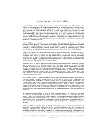 PSICOLOGÍA REFLEXAO E CRÍTICA
REVISTA DE LA UNIVERSIDAD FEDERAL DO RIO GRANDE DO SUL / PUERTO ALEGRE, BRASIL
/ ISSN 0102-7972
A constituição e a manutenção do casamento contemporâneo são muito influenciadas pelos
valores do individualismo. Os ideais contemporâneos de relação conjugal enfatizam mais a
autonomia e a satisfação de cada cônjuge do que os laços de dependência entre eles. Por outro
lado, constituir um casal demanda a criação de uma zona comum de interação, de uma
identidade conjugal. Assim, o casal contemporâneo é confrontado, o tempo todo, por duas
forças paradoxais a que chamei, no título deste artigo de "o difícil convívio da individualidade
com a conjugalidade". Se por um lado, os ideais individualistas estimulam a autonomia dos
cônjuges, enfatizando que o casal deve sustentar o crescimento e o desenvolvimento de cada
um, por outro, surge a necessidade de vivenciar a conjugalidade, a realidade comum do casal,
os desejos e projetos conjugais.
Singly (1993), ao ressaltar as características individualistas da família e do casal
contemporâneos, enfatiza a importância da qualidade das relações estabelecidas entre os seus
membros. A relação conjugal vai se manter enquanto for prazeroza e "útil" para os cônjuges.
Valorizar os espaços individuais significa, muitas vezes, fragilizar os espaços conjugais, assim
como fortalecer a conjugalidade demanda, quase sempre, ceder diante das individualidades.
Singly (1993) afirma que numa sociedade onde o valor de referência é derivado do "eu", a
família é importante, na medida em que ajuda cada um a constituir-se como indivíduo
autônomo. Essa função da família põe em evidência suas contradições internas: ao mesmo
tempo em que os laços de dependência são necessários, eles são negados. No laço conjugal,
assim como na família, a necessidade de interdependência e a negação desta necessidade criam
tensões internas. É preciso ser "um" em sendo "dois".
Giddens (1992), ao discutir a transformação da intimidade nas sociedades ocidentais, ressalta
que os ideais do amor romântico, rela-cionados à liberdade individual e à auto-realização,
desligam os indivíduos das relações sociais e familiares mais amplas, demarcando com mais
clareza a esfera do relacionamento conjugal, que passa a ser assim mais valorizada e priorizada.
Enfatiza que o amor romântico, desde sua origem, suscita a questão da intimidade e supõe uma
comunicação psíquica, um encontro que tem um caráter reparador. O outro preenche um vazio
que o indivíduo, muitas vezes, sequer reconhece, a relação amorosa se instala, e o indivíduo
fragmentado sente-se inteiro.
Para Giddens (1992), o amor romântico era um amor tipicamente feminino, pois cabia às
mulheres suavizar a natureza rude e instável do amado, que se mantinha frio e distante até que
seu coração fosse conquistado. Giddens mostra como os homens foram introduzidos, nas
transformações que afetam o casamento e as relações pessoais, pelas mulheres. Na medida em
que, para os homens, o apaixonar-se permaneceu vinculado à idéia de acesso à mulher, cuja
virtude era protegida até o momento em que a união fosse santificada pelo casamento, o amor
romântico era desvinculado da intimidade e entrava em conflito com as regras da sedução. Os
homens ficaram, assim, especialistas nas técnicas de sedução e conquista e não nas questões de
intimidade.
No casamento contemporâneo, os ideais do amor romântico tendem a se fragmentar, sobretudo
pela pressão da emancipação da mulher e da autonomia feminina. As categorias de "para
sempre e único" do amor romântico, não prevalecem na conjugalidade contemporânea. Giddens
denomina de "amor confluente" aquele que presume uma igualdade no dar e receber afeto e se
desenvolve a partir da intimidade. Ele conceitua o laço conjugal como "relacionamento puro"
tendo em vista que este só se mantém se for capaz de proporcionar satisfações a ambos os
parceiros.
Simmel (1971) vai apontar para as sérias conseqüências que o ideal contemporâneo de
casamento, onde se deseja o outro por inteiro e pretende-se penetrar em sua intimidade por
completo, pode trazer. Os indivíduos têm que funcionar como reservatórios inesgotáveis de
conteúdos psicológicos latentes e a satisfação da entrega total pode produzir uma sensação de
esvaziamento. Há um aumento das expectativas, uma extrema idealização do outro e uma
 