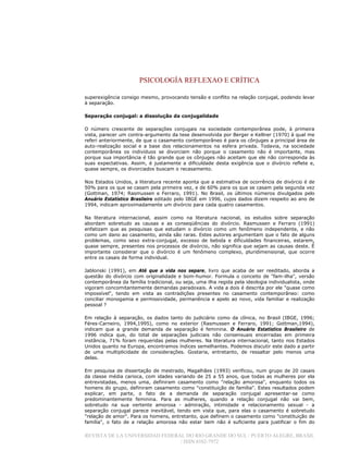 PSICOLOGÍA REFLEXAO E CRÍTICA
REVISTA DE LA UNIVERSIDAD FEDERAL DO RIO GRANDE DO SUL / PUERTO ALEGRE, BRASIL
/ ISSN 0102-7972
superexigência consigo mesmo, provocando tensão e conflito na relação conjugal, podendo levar
à separação.
Separação conjugal: a dissolução da conjugalidade
O número crescente de separações conjugais na sociedade contemporânea pode, à primeira
vista, parecer um contra-argumento da tese desenvolvida por Berger e Kellner (1970) à qual me
referi anteriormente, de que o casamento contemporâneo é para os cônjuges a principal área de
auto-realização social e a base dos relacionamentos na esfera privada. Todavia, na sociedade
contemporânea os indivíduos se divorciam não porque o casamento não é importante, mas
porque sua importância é tão grande que os cônjuges não aceitam que ele não corresponda às
suas expectativas. Assim, é justamente a dificuldade desta exigência que o divórcio reflete e,
quase sempre, os divorciados buscam o recasamento.
Nos Estados Unidos, a literatura recente aponta que a estimativa de ocorrência de divórcio é de
50% para os que se casam pela primeira vez, e de 60% para os que se casam pela segunda vez
(Gottman, 1974; Rasmussen e Ferraro, 1991). No Brasil, os últimos números divulgados pelo
Anuário Estatístico Brasileiro editado pelo IBGE em 1996, cujos dados dizem respeito ao ano de
1994, indicam aproximadamente um divórcio para cada quatro casamentos.
Na literatura internacional, assim como na literatura nacional, os estudos sobre separação
abordam sobretudo as causas e as conseqüências do divórcio. Rasmussen e Ferraro (1991)
enfatizam que as pesquisas que estudam o divórcio como um fenômeno independente, e não
como um dano ao casamento, ainda são raras. Estes autores argumentam que o fato de alguns
problemas, como sexo extra-conjugal, excesso de bebida e dificuldades financeiras, estarem,
quase sempre, presentes nos processos de divórcio, não significa que sejam as causas deste. É
importante considerar que o divórcio é um fenômeno complexo, pluridimensional, que ocorre
entre os casais de forma individual.
Jablonski (1991), em Até que a vida nos separe, livro que acaba de ser reeditado, aborda a
questão do divórcio com originalidade e bom-humor. Formula o conceito de "fam-ilha", versão
contemporânea da família tradicional, ou seja, uma ilha regida pela ideologia individualista, onde
vigoram concomitantemente demandas paradoxais. A vida a dois é descrita por ele "quase como
impossível", tendo em vista as contradições presentes no casamento contemporâneo: como
conciliar monogamia e permissividade, permanência e apelo ao novo, vida familiar e realização
pessoal ?
Em relação à separação, os dados tanto do judiciário como da clínica, no Brasil (IBGE, 1996;
Féres-Carneiro, 1994,1995), como no exterior (Rasmussen e Ferraro, 1991; Gottman,1994),
indicam que a grande demanda de separação é feminina. O Anuário Estatístico Brasileiro de
1996 indica que, do total de separações judiciais não consensuais encerradas em primeira
instância, 71% foram requeridas pelas mulheres. Na literatura internacional, tanto nos Estados
Unidos quanto na Europa, encontramos índices semelhantes. Podemos discutir este dado a partir
de uma multiplicidade de considerações. Gostaria, entretanto, de ressaltar pelo menos uma
delas.
Em pesquisa de dissertação de mestrado, Magalhães (1993) verificou, num grupo de 20 casais
da classe média carioca, com idades variando de 25 a 55 anos, que todas as mulheres por ela
entrevistadas, menos uma, definiram casamento como "relação amorosa", enquanto todos os
homens do grupo, definiram casamento como "constituição de família". Estes resultados podem
explicar, em parte, o fato de a demanda de separação conjugal apresentar-se como
predominantemente feminina. Para as mulheres, quando a relação conjugal não vai bem,
sobretudo na sua vertente amorosa - admiração, intimidade e relacionamento sexual - a
separação conjugal parece inevitável, tendo em vista que, para elas o casamento é sobretudo
"relação de amor". Para os homens, entretanto, que definem o casamento como "constituição de
família", o fato de a relação amorosa não estar bem não é suficiente para justificar o fim do
 