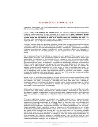 PSICOLOGÍA REFLEXAO E CRÍTICA
REVISTA DE LA UNIVERSIDAD FEDERAL DO RIO GRANDE DO SUL / PUERTO ALEGRE, BRASIL
/ ISSN 0102-7972
casamento. Estes dados são confirmados também em estudos realizados na clínica com casais
(Féres-Carneiro, 1980, 1995).
Caruso (1968), em A separação dos amantes afirma que estudar a separação amorosa significa
estudar a presença da morte na vida. Referindo-se ao ditado francês partir c’est mourrir un peu
("partir é morrer um pouco"), ele afirma que na separação há uma sentença de morte recíproca:
o outro morre em vida dentro de mim e eu também morro na consciência do outro. Ele
diferencia a dor vivenciada pelos amantes que se separam subitamente, daquela que ocorre na
separação lenta que se segue ao "distanciamento mútuo".
Embora o divórcio possa ser, às vezes, a melhor solução para um casal cujos membros não se
consideram capazes de continuar tentando ultrapassar suas dificuldades, ele é sempre
vivenciado como uma situação extremamente dolorosa e estressante. A separação provoca nos
cônjuges sentimentos de fracasso, impotência e perda, havendo um luto a ser elaborado. O
tempo de elaboração do luto pela separação é quase sempre maior do que aquele do luto por
morte.
São os pais que chegam à decisão de se separarem e, em geral, os filhos reagem com raiva,
medo, tristeza ou culpa. Estes sentimentos podem se alternar durante semanas ou meses após
a separação. O importante, no processo de divórcio, é deixar os filhos fora do conflito conjugal.
Quem se separa é o par amoroso, o casal conjugal. O casal parental continuará para sempre
com as funções de cuidar, de proteger e de prover as necessidades materiais e afetivas dos
filhos. É muito importante que isto possa ficar claro para eles. Costumo afirmar que o pior
conflito que os filhos podem vivenciar, na situação de separação dos pais, é o conflito de
lealdade exclusiva quando exigida por um ou por ambos os pais. A capacidade da criança e do
adolescente de lidar com a crise que a separação deflagra vai depender sobretudo da relação
que se estabelece entre os pais e da capacidade destes de distinguir, com clareza, a função
conjugal da função parental, podendo assim transmitir aos filhos a certeza de que as funções
parentais de amor e de cuidado serão sempre mantidas.
Apesar da dor da perda que toda separação provoca, é importante ressaltar que os filhos, quase
sempre, são mais capazes de enfrentar a separação dos pais do que estes podem imaginar. Os
pais tendem, em geral, a fragilizar a capacidade dos filhos para lidar com a separação,
projetando neles um mundo que não é vivido por eles. Muitas vezes, entre os colegas de colégio
e os amigos, com os quais aprenderam a respeito da separação dos pais, as crianças se
identificam e encontram apoio e compreensão.
A separação conjugal pode ter efeitos construtivos para os membros de uma família, sobretudo
quando o preço para manter o casamento é a autodestruição e a destruição do outro. Quer os
pais estejam casados ou separados, o mais importante para o desenvolvimento emocional dos
filhos é a qualidade da relação que se estabelece entre os membros do casal e entre estes e os
filhos.
É sempre importante enfatizar a relevância da relação conjugal para o desenvolvimento
emocional dos filhos. Costumo afirmar que, na grande maioria dos casos em que crianças
apresentam problemas emocionais, é suficiente tratar os pais para que haja remissão dos
sintomas infantis. Em Féres-Carneiro (1980), investiguei a relação entre problemas
apresentados por crianças e dificuldades existentes nas relações estabelecidas por seus pais.
Esta investigação relata a experiência clínica no tratamento de oito casais, durante um período
de dois anos, cujo tempo de atendimento variou de três meses a um ano e oito meses. A análise
dos dados clínicos mostrou que embora, em cinco dos oito casos, os pais tenham buscado
atendimento para um filho que apresentava problemas, estes eram uma conseqüência das
perturbações e dos conflitos existentes na relação do casal. Em apenas dois dos oito casos, os
filhos precisaram ser vistos em sessões de avaliação familiar, e em apenas um caso, um filho
precisou ser posteriormente encaminhado para psicoterapia. Destes oito casos estudados, cinco
casais se mantiveram casados e três se separaram.
 