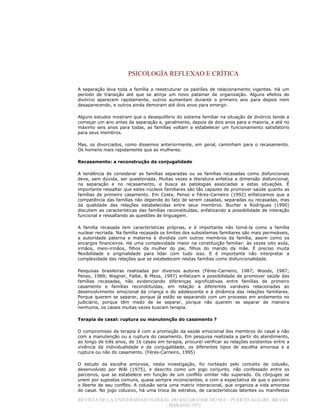 PSICOLOGÍA REFLEXAO E CRÍTICA
REVISTA DE LA UNIVERSIDAD FEDERAL DO RIO GRANDE DO SUL / PUERTO ALEGRE, BRASIL
/ ISSN 0102-7972
A separação leva toda a família a reestruturar os padrões de relacionamento vigentes. Há um
período de transição até que se atinja um novo patamar de organização. Alguns efeitos do
divórcio aparecem rapidamente, outros aumentam durante o primeiro ano para depois irem
desaparecendo, e outros ainda demoram até dois anos para emergir.
Alguns estudos mostram que o desequilíbrio do sistema familiar na situação de divórcio tende a
começar um ano antes da separação e, geralmente, depois de dois anos para a maioria, e até no
máximo seis anos para todas, as famílias voltam a estabelecer um funcionamento satisfatório
para seus membros.
Mas, os divorciados, como dissemos anteriormente, em geral, caminham para o recasamento.
Os homens mais rapidamente que as mulheres.
Recasamento: a reconstrução da conjugalidade
A tendência de considerar as famílias separadas ou as famílias recasadas como disfuncionais
deve, sem dúvida, ser questionada. Muitas vezes a literatura enfatiza a dimensão disfuncional,
na separação e no recasamento, e busca as patologias associadas a estas situações. É
importante ressaltar que estes núcleos familiares são tão capazes de promover saúde quanto as
famílias de primeiro casamento. Em Costa, Penso e Féres-Carneiro (1992) enfatizamos que a
competência das famílias não depende do fato de serem casadas, separadas ou recasadas, mas
da qualidade das relações estabelecidas entre seus membros. Bucher e Rodrigues (1990)
discutem as características das famílias reconstituídas, enfatizando a possibilidade de interação
funcional e ressaltando as questões de linguagem.
A família recasada tem características próprias, e é importante não tomá-la como a família
nuclear recriada. Na família recasada os limites dos subsistemas familiares são mais permeáveis,
a autoridade paterna e materna é dividida com outros membros da família, assim como os
encargos financeiros. Há uma complexidade maior na constituição familiar: às vezes oito avós,
irmãos, meio-irmãos, filhos da mulher do pai, filhos do marido da mãe. É preciso muita
flexibilidade e originalidade para lidar com tudo isso. E é importante não interpretar a
complexidade das relações que se estabelecem nestas famílias como disfuncionalidade.
Pesquisas brasileiras realizadas por diversos autores (Féres-Carneiro, 1987; Woods, 1987;
Penso, 1989; Wagner, Falbe, & Meza, 1997) enfatizam a possibilidade de promover saúde das
famílias recasadas, não evidenciando diferenças significativas entre famílias de primeiro
casamento e famílias reconstituídas, em relação a diferentes variáveis relacionadas ao
desenvolvimento emocional da criança e do adolescente e à dinâmica das relações familiares.
Porque querem se separar, porque já estão se separando com um processo em andamento no
judiciário, porque têm medo de se separar, porque não querem se separar de maneira
nenhuma, os casais muitas vezes buscam terapia.
Terapia de casal: ruptura ou manutenção do casamento ?
O compromisso da terapia é com a promoção da saúde emocional dos membros do casal e não
com a manutenção ou a ruptura do casamento. Em pesquisa realizada a partir do atendimento,
ao longo de três anos, de 16 casais em terapia, procurei verificar as relações existentes entre a
vivência da individualidade e da conjugalidade, os diferentes tipos de escolha amorosa e a
ruptura ou não do casamento. (Féres-Carneiro, 1995)
O estudo da escolha amorosa, nesta investigação, foi norteado pelo conceito de colusão,
desenvolvido por Willi (1975), e descrito como um jogo conjunto, não confessado entre os
parceiros, que se estabelece em função de um conflito similar não superado. Os cônjuges se
unem por supostos comuns, quase sempre inconscientes, e com a expectativa de que o parceiro
o liberte de seu conflito. A colusão seria uma matriz interacional, que organiza a vida amorosa
do casal. No jogo colusivo, há uma troca de estratos, de características latentes ou manifestas
 