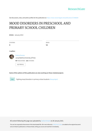 See	discussions,	stats,	and	author	profiles	for	this	publication	at:	https://www.researchgate.net/publication/271486840
MOOD	DISORDERS	IN	PRESCHOOL	AND
PRIMARY	SCHOOL	CHILDREN
Article	·	January	2014
CITATIONS
0
READS
52
1	author:
Some	of	the	authors	of	this	publication	are	also	working	on	these	related	projects:
Fighting	mood	disorders	in	primary	school	students	View	project
Catina	Feresin
Juraj	Dobrila	University	of	Pula
48	PUBLICATIONS			115	CITATIONS			
SEE	PROFILE
All	content	following	this	page	was	uploaded	by	Catina	Feresin	on	28	January	2015.
The	user	has	requested	enhancement	of	the	downloaded	file.	All	in-text	references	underlined	in	blue	are	added	to	the	original	document
and	are	linked	to	publications	on	ResearchGate,	letting	you	access	and	read	them	immediately.
 