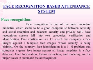 Face recognition:
                   Face recognition is one of the most important
biometric which seems to be a good compromise between actuality
and social reception and balances security and privacy well. Face
recognition system fall into two categories: verification and
identification. Face verification is a 1:1 match that compares a face
images against a template face images, whose identity is being
claimed. On the contrary, face identification is a 1: N problem that
compares a query face image against all image templates in a face
database. Face localization, feature extraction, and modeling are the
major issues in automatic facial recognition.
 