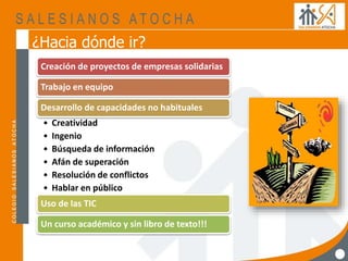 ¿Hacia dónde ir?
Creación de proyectos de empresas solidarias
Trabajo en equipo
Desarrollo de capacidades no habituales
• Creatividad
• Ingenio
• Búsqueda de información
• Afán de superación
• Resolución de conflictos
• Hablar en público
Uso de las TIC
Un curso académico y sin libro de texto!!!
 