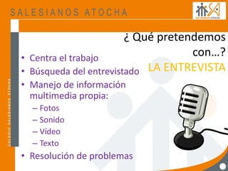 ¿ Qué pretendemos
con…?
LA ENTREVISTA
• Centra el trabajo
• Búsqueda del entrevistado
• Manejo de información
multimedia propia:
– Fotos
– Sonido
– Vídeo
– Texto
• Resolución de problemas
 