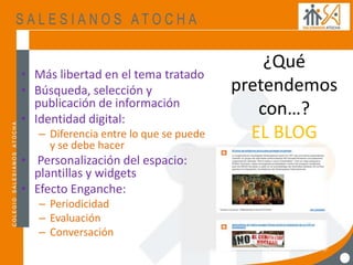 ¿Qué
pretendemos
con…?
EL BLOG
• Más libertad en el tema tratado
• Búsqueda, selección y
publicación de información
• Identidad digital:
– Diferencia entre lo que se puede
y se debe hacer
• Personalización del espacio:
plantillas y widgets
• Efecto Enganche:
– Periodicidad
– Evaluación
– Conversación
 