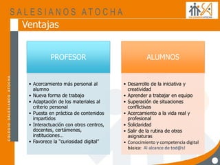 Ventajas
PROFESOR
• Acercamiento más personal al
alumno
• Nueva forma de trabajo
• Adaptación de los materiales al
criterio personal
• Puesta en práctica de contenidos
impartidos
• Interactuación con otros centros,
docentes, certámenes,
instituciones…
• Favorece la “curiosidad digital”
ALUMNOS
• Desarrollo de la iniciativa y
creatividad
• Aprender a trabajar en equipo
• Superación de situaciones
conflictivas
• Acercamiento a la vida real y
profesional
• Solidaridad
• Salir de la rutina de otras
asignaturas
• Conocimiento y competencia digital
básica: Al alcance de tod@s!
 