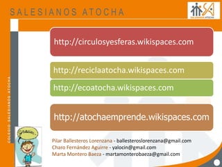 http://circulosyesferas.wikispaces.com
http://atochaemprende.wikispaces.com
http://reciclaatocha.wikispaces.com
http://ecoatocha.wikispaces.com
Pilar Ballesteros Lorenzana - ballesteroslorenzana@gmail.com
Charo Fernández Aguirre - yalocin@gmail.com
Marta Montero Baeza - martamonterobaeza@gmail.com
 