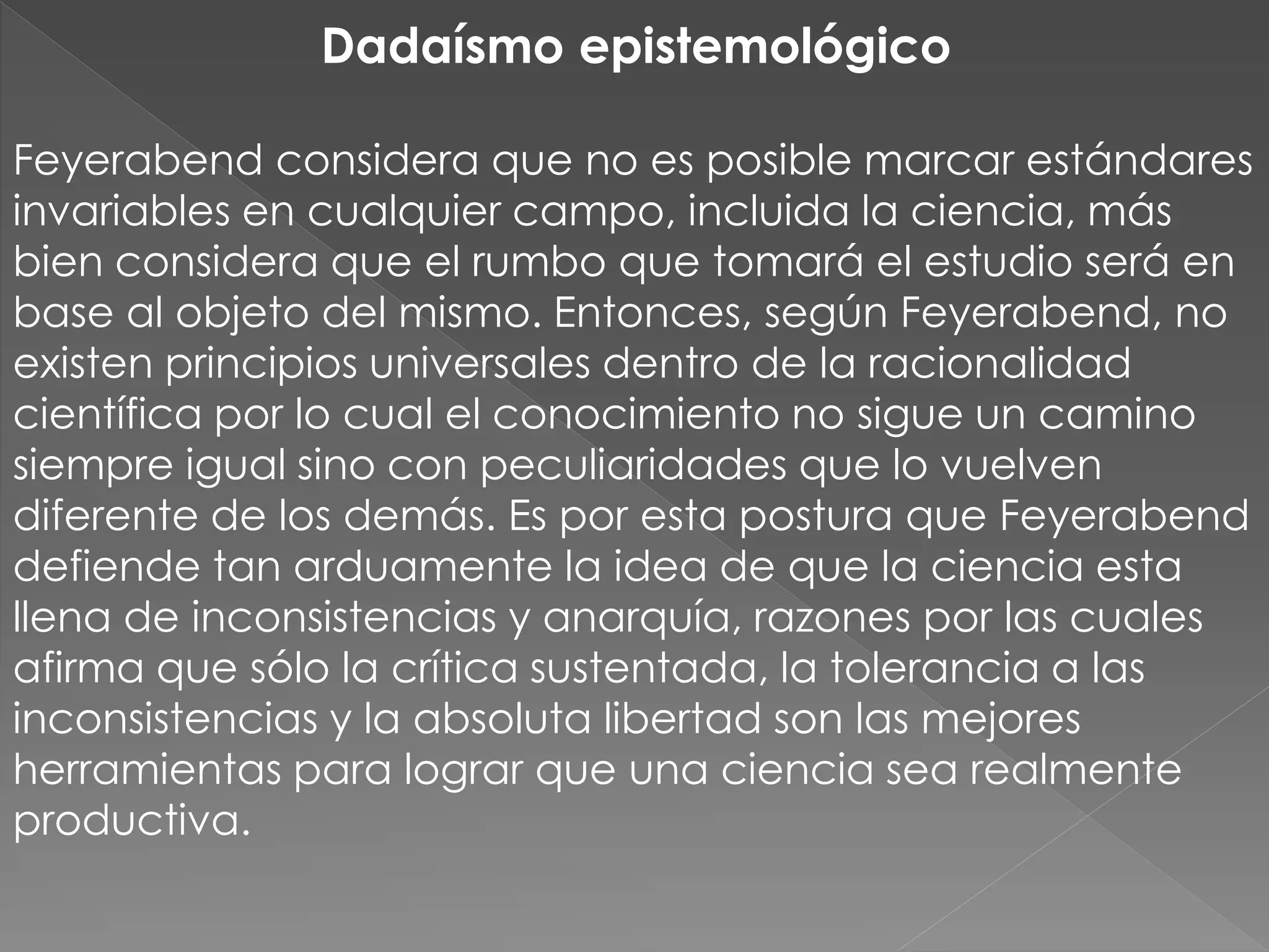 Dadaísmo epistemológico
Feyerabend considera que no es posible marcar estándares
invariables en cualquier campo, incluida la ciencia, más
bien considera que el rumbo que tomará el estudio será en
base al objeto del mismo. Entonces, según Feyerabend, no
existen principios universales dentro de la racionalidad
científica por lo cual el conocimiento no sigue un camino
siempre igual sino con peculiaridades que lo vuelven
diferente de los demás. Es por esta postura que Feyerabend
defiende tan arduamente la idea de que la ciencia esta
llena de inconsistencias y anarquía, razones por las cuales
afirma que sólo la crítica sustentada, la tolerancia a las
inconsistencias y la absoluta libertad son las mejores
herramientas para lograr que una ciencia sea realmente
productiva.

 
