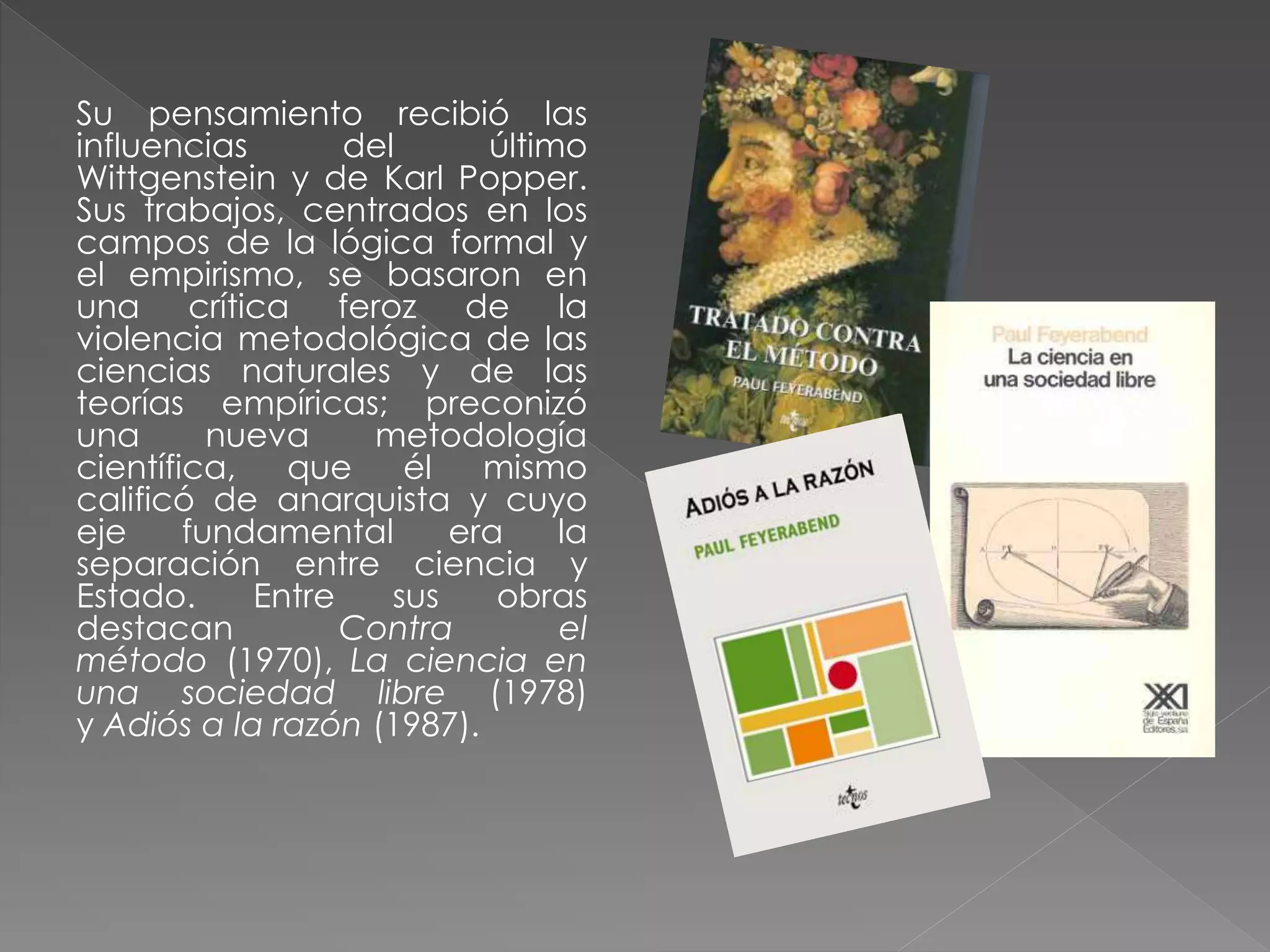 Su pensamiento recibió las
influencias
del
último
Wittgenstein y de Karl Popper.
Sus trabajos, centrados en los
campos de la lógica formal y
el empirismo, se basaron en
una crítica feroz de la
violencia metodológica de las
ciencias naturales y de las
teorías empíricas; preconizó
una
nueva
metodología
científica,
que
él
mismo
calificó de anarquista y cuyo
eje
fundamental
era
la
separación entre ciencia y
Estado.
Entre
sus
obras
destacan
Contra
el
método (1970), La ciencia en
una sociedad libre (1978)
y Adiós a la razón (1987).

 