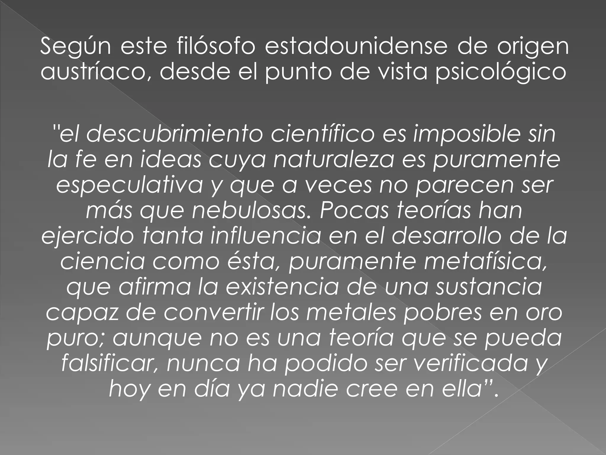 Según este filósofo estadounidense de origen
austríaco, desde el punto de vista psicológico

"el descubrimiento científico es imposible sin
la fe en ideas cuya naturaleza es puramente
especulativa y que a veces no parecen ser
más que nebulosas. Pocas teorías han
ejercido tanta influencia en el desarrollo de la
ciencia como ésta, puramente metafísica,
que afirma la existencia de una sustancia
capaz de convertir los metales pobres en oro
puro; aunque no es una teoría que se pueda
falsificar, nunca ha podido ser verificada y
hoy en día ya nadie cree en ella”.

 