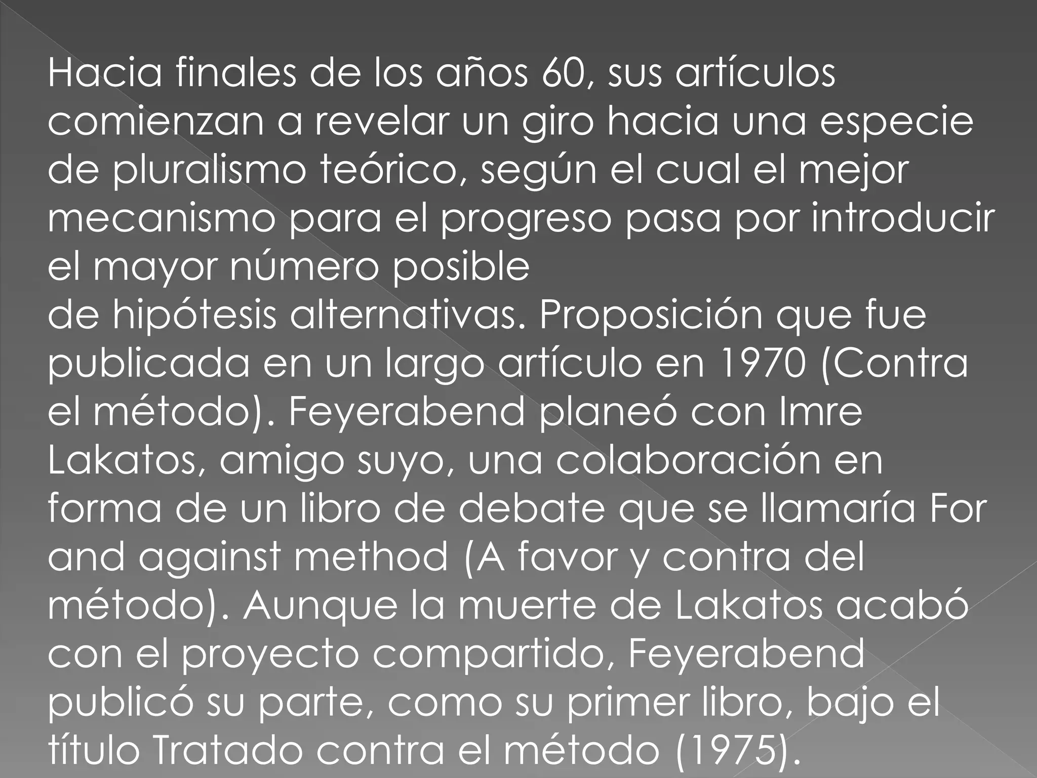 Hacia finales de los años 60, sus artículos
comienzan a revelar un giro hacia una especie
de pluralismo teórico, según el cual el mejor
mecanismo para el progreso pasa por introducir
el mayor número posible
de hipótesis alternativas. Proposición que fue
publicada en un largo artículo en 1970 (Contra
el método). Feyerabend planeó con Imre
Lakatos, amigo suyo, una colaboración en
forma de un libro de debate que se llamaría For
and against method (A favor y contra del
método). Aunque la muerte de Lakatos acabó
con el proyecto compartido, Feyerabend
publicó su parte, como su primer libro, bajo el
título Tratado contra el método (1975).

 